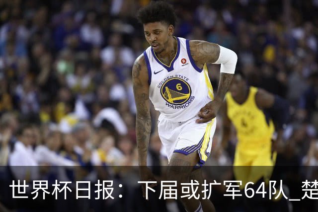世界杯日报：下届或扩军64队 楚阿梅尼复出战西班牙