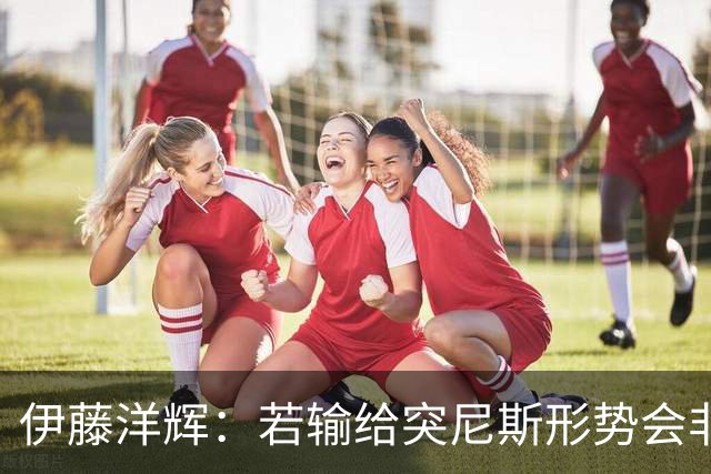 伊藤洋辉：若输给突尼斯形势会非常严峻 面对收缩防守要保持冷静