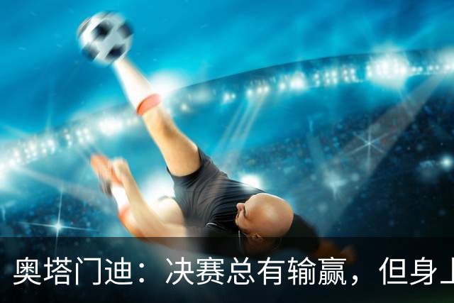 奥塔门迪：决赛总有输赢，但身上的球衣值得我们用一生去捍卫