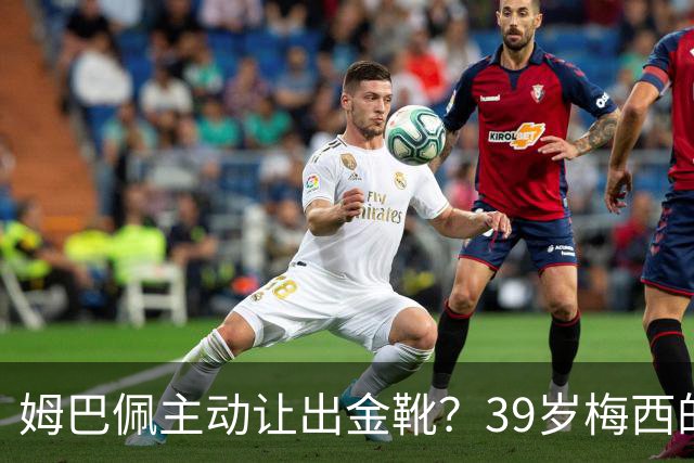 姆巴佩主动让出金靴？39岁梅西的世界杯，可能只剩这一次了