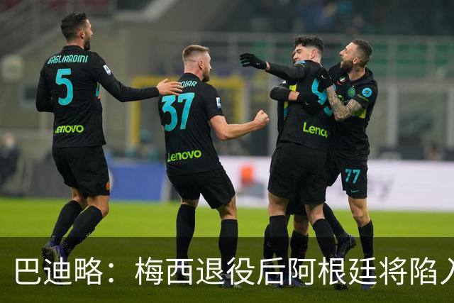 巴迪略：梅西退役后阿根廷将陷入长夜；莫利纳更适合去打MMA