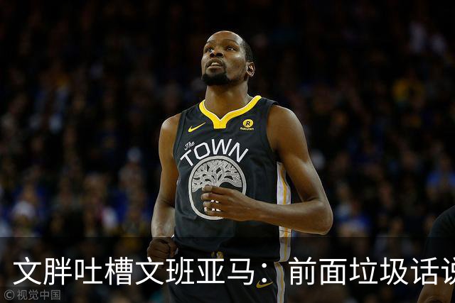 文胖吐槽文班亚马：前面垃圾话说得响 关键时刻却跑不动了