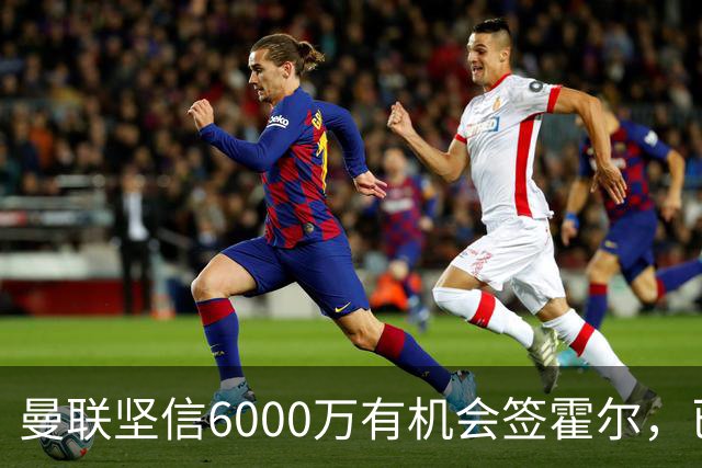 曼联坚信6000万有机会签霍尔，已接洽纽卡！一替代候选仅需1400万