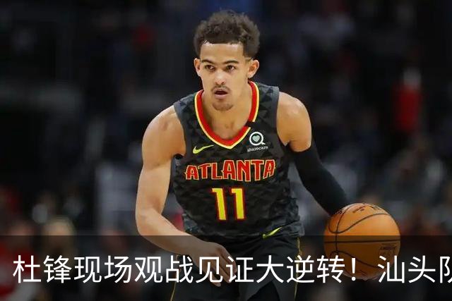 杜锋现场观战见证大逆转！汕头队主场翻盘拿到晋级主动权