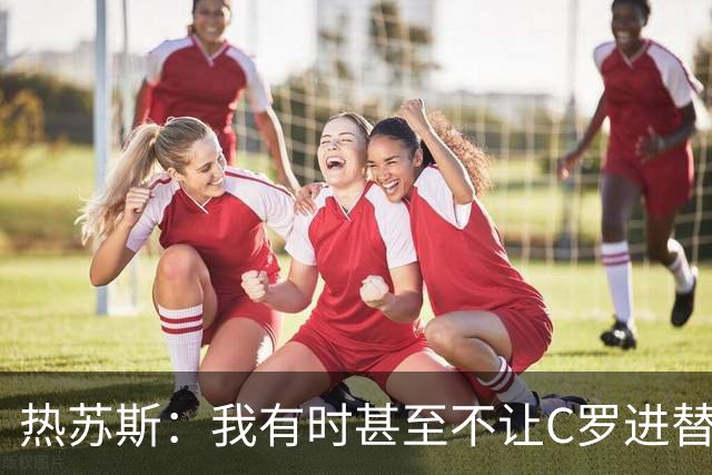 热苏斯：我有时甚至不让C罗进替补席 我还对内马尔说过结束了