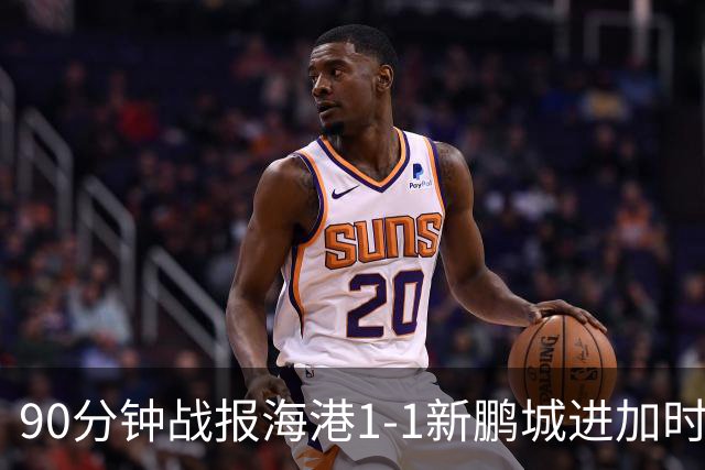 90分钟战报海港1-1新鹏城进加时 阿代米进球被吹克劳德韦斯利破门