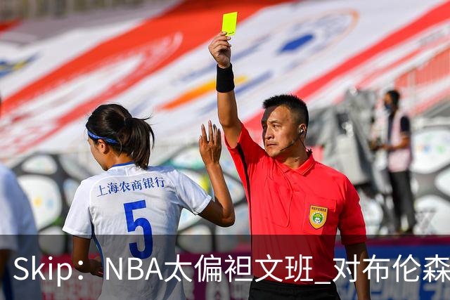Skip：NBA太偏袒文班 对布伦森做出扎扎垫伦纳德脚的动作却没被吹