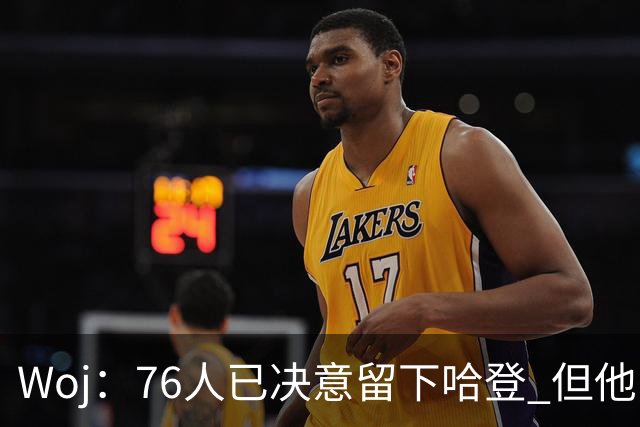 Woj：76人已决意留下哈登 但他的未来还不确定
